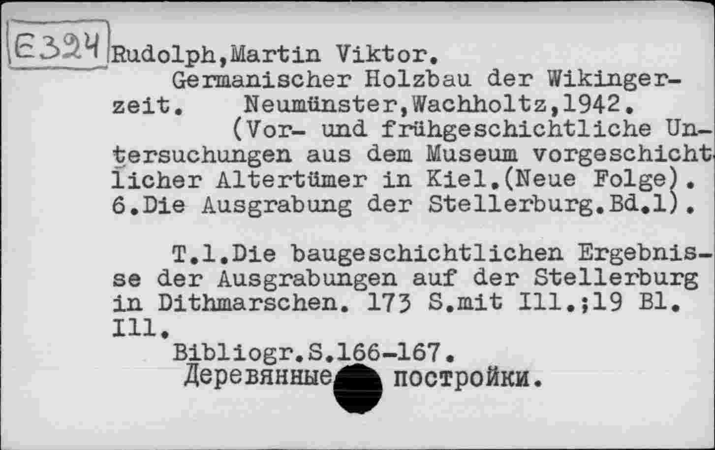 ﻿£3 Rudolph,Martin Viktor.
Germanischer Holzbau der Wikingerzeit. Neumünster,Wachholtz,1942.
(Vor- und frühgeschichtliche Untersuchungen aus dem Museum vorgeschicht licher Altertümer in Kiel.(Neue Folge). 6.Die Ausgrabung der Stellerburg.Bd.l).
T.l.Die baugeschichtlichen Ergebnisse der Ausgrabungen auf der Stellerburg in Dithmarschen. 173 S.mit Ill.;19 Bl. Hl.
Bibliogr.S.166-167.
Деревянные^^ постройки.